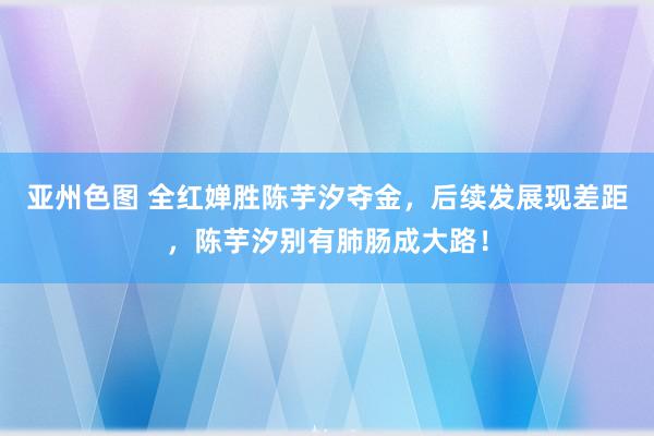 亚州色图 全红婵胜陈芋汐夺金，后续发展现差距，陈芋汐别有肺肠成大路！