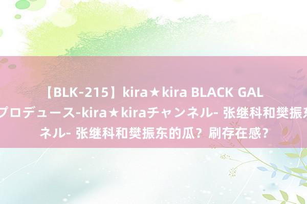 【BLK-215】kira★kira BLACK GAL 黒ギャル・EMIRIプロデュース-kira★kiraチャンネル- 张继科和樊振东的瓜？刷存在感？