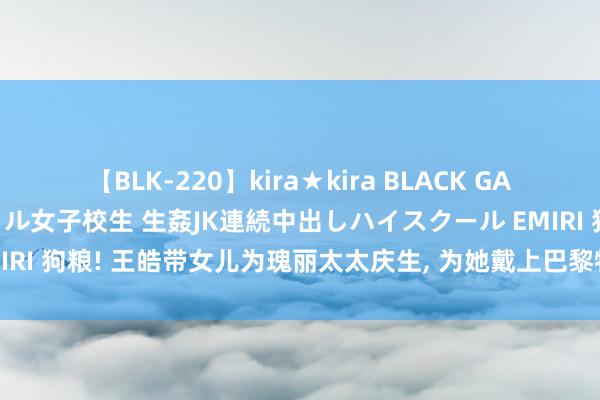 【BLK-220】kira★kira BLACK GAL 留年5年目のお姉黒ギャル女子校生 生姦JK連続中出しハイスクール EMIRI 狗粮! 王皓带女儿为瑰丽太太庆生, 为她戴上巴黎特产香奈儿项链闪瞎