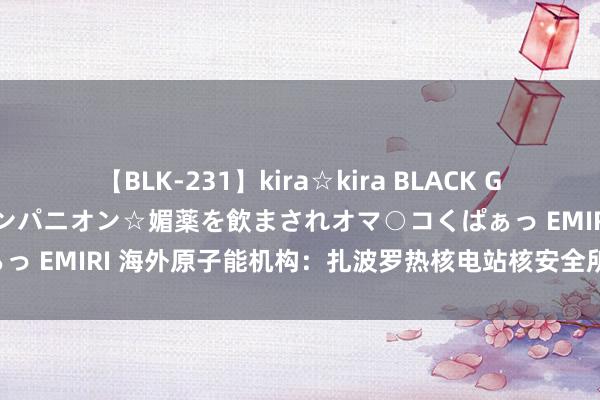 【BLK-231】kira☆kira BLACK GAL 黒ギャル中出し温泉コンパニオン☆媚薬を飲まされオマ○コくぱぁっ EMIRI 海外原子能机构：扎波罗热核电站核安全所在“正在恶化”