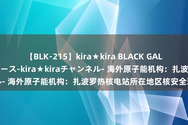 【BLK-215】kira★kira BLACK GAL 黒ギャル・EMIRIプロデュース-kira★kiraチャンネル- 海外原子能机构：扎波罗热核电站所在地区核安全现象恶化