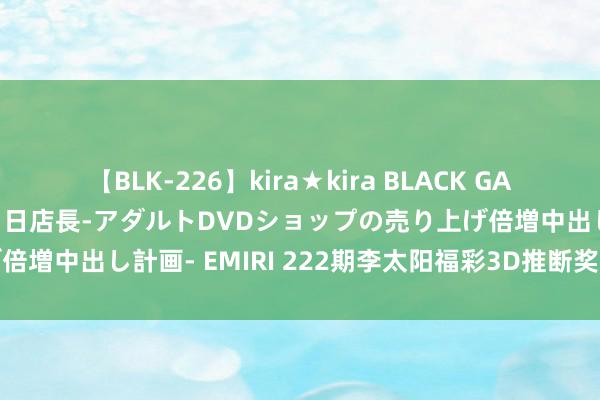 【BLK-226】kira★kira BLACK GAL 黒ギャル露出セクハラ1日店長-アダルトDVDショップの売り上げ倍増中出し計画- EMIRI 222期李太阳福彩3D推断奖号：跨度分析