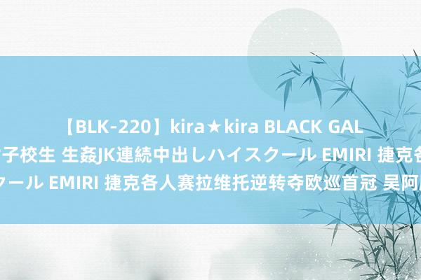 【BLK-220】kira★kira BLACK GAL 留年5年目のお姉黒ギャル女子校生 生姦JK連続中出しハイスクール EMIRI 捷克各人赛拉维托逆转夺欧巡首冠 吴阿顺T53