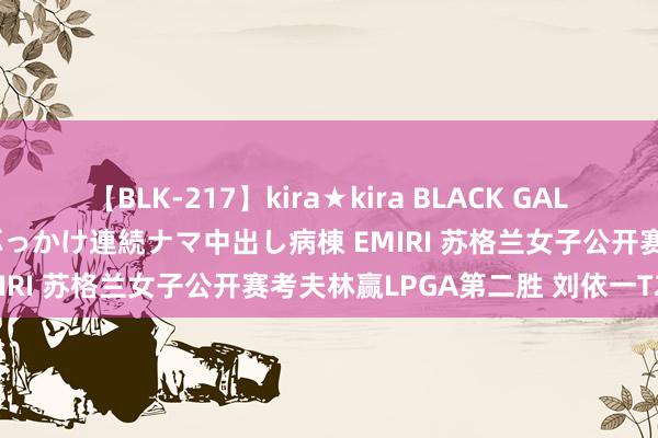 【BLK-217】kira★kira BLACK GAL黒ギャルご奉仕ナース 大量ぶっかけ連続ナマ中出し病棟 EMIRI 苏格兰女子公开赛考夫林赢LPGA第二胜 刘依一T25