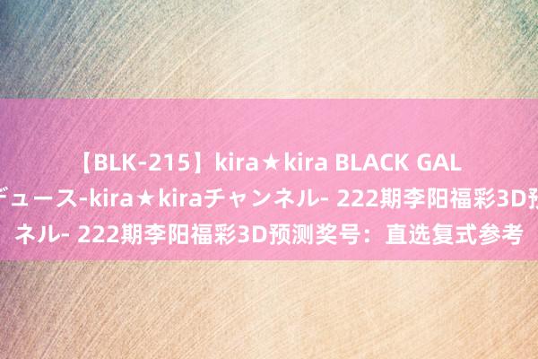 【BLK-215】kira★kira BLACK GAL 黒ギャル・EMIRIプロデュース-kira★kiraチャンネル- 222期李阳福彩3D预测奖号：直选复式参考