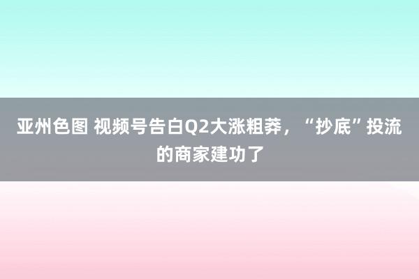 亚州色图 视频号告白Q2大涨粗莽，“抄底”投流的商家建功了