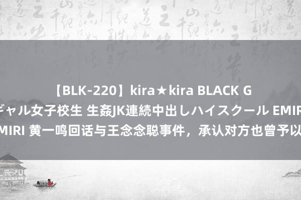 【BLK-220】kira★kira BLACK GAL 留年5年目のお姉黒ギャル女子校生 生姦JK連続中出しハイスクール EMIRI 黄一鸣回话与王念念聪事件，承认对方也曾予以赔偿，直播带货将随缘