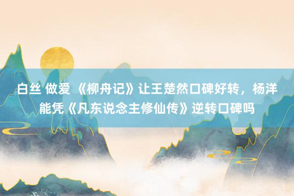 白丝 做爱 《柳舟记》让王楚然口碑好转，杨洋能凭《凡东说念主修仙传》逆转口碑吗