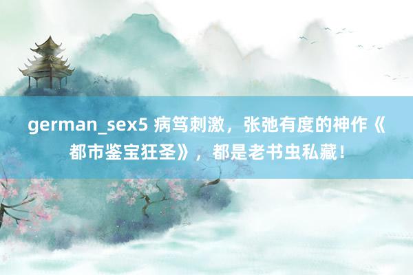 german_sex5 病笃刺激，张弛有度的神作《都市鉴宝狂圣》，都是老书虫私藏！