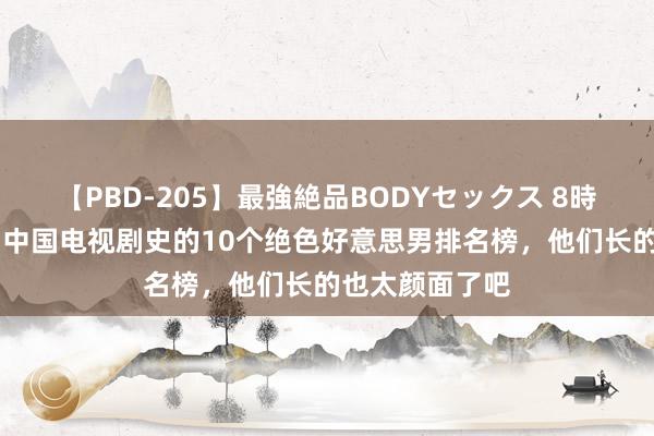 【PBD-205】最強絶品BODYセックス 8時間スペシャル 中国电视剧史的10个绝色好意思男排名榜，他们长的也太颜面了吧