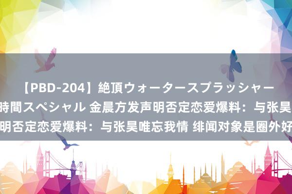 【PBD-204】絶頂ウォータースプラッシャー 放尿＆潮吹き大噴射8時間スペシャル 金晨方发声明否定恋爱爆料：与张昊唯忘我情 绯闻对象是圈外好友