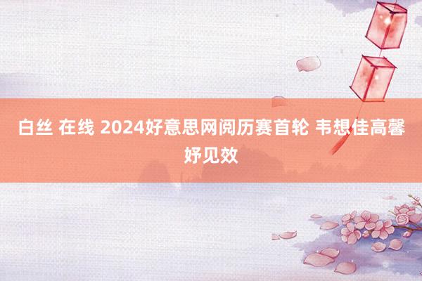 白丝 在线 2024好意思网阅历赛首轮 韦想佳高馨妤见效