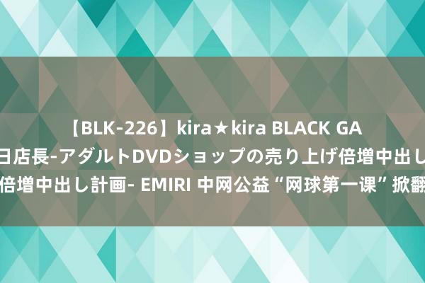 【BLK-226】kira★kira BLACK GAL 黒ギャル露出セクハラ1日店長-アダルトDVDショップの売り上げ倍増中出し計画- EMIRI 中网公益“网球第一课”掀翻校园网球高潮