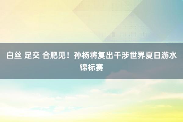 白丝 足交 合肥见！孙杨将复出干涉世界夏日游水锦标赛