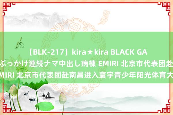 【BLK-217】kira★kira BLACK GAL黒ギャルご奉仕ナース 大量ぶっかけ連続ナマ中出し病棟 EMIRI 北京市代表团赴南昌进入寰宇青少年阳光体育大会