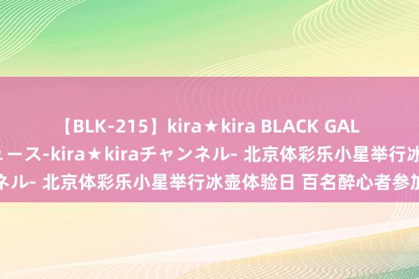 【BLK-215】kira★kira BLACK GAL 黒ギャル・EMIRIプロデュース-kira★kiraチャンネル- 北京体彩乐小星举行冰壶体验日 百名醉心者参加