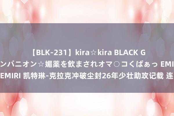 【BLK-231】kira☆kira BLACK GAL 黒ギャル中出し温泉コンパニオン☆媚薬を飲まされオマ○コくぱぁっ EMIRI 凯特琳-克拉克冲破尘封26年少壮助攻记载 连战劲敌率队两连胜！