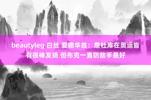 beautyleg 白丝 爱德华兹：詹杜库在奥运皆有很棒发扬 但布克一直防敌手最好