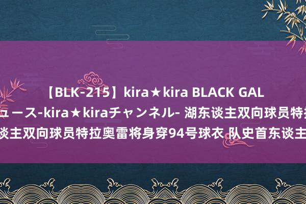 【BLK-215】kira★kira BLACK GAL 黒ギャル・EMIRIプロデュース-kira★kiraチャンネル- 湖东谈主双向球员特拉奥雷将身穿94号球衣 队史首东谈主定约第三东谈主