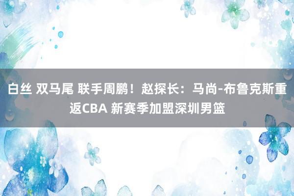 白丝 双马尾 联手周鹏！赵探长：马尚-布鲁克斯重返CBA 新赛季加盟深圳男篮