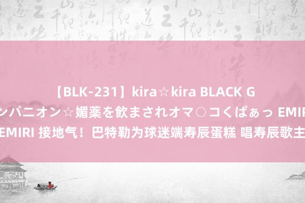 【BLK-231】kira☆kira BLACK GAL 黒ギャル中出し温泉コンパニオン☆媚薬を飲まされオマ○コくぱぁっ EMIRI 接地气！巴特勒为球迷端寿辰蛋糕 唱寿辰歌主动说：不要用英文！