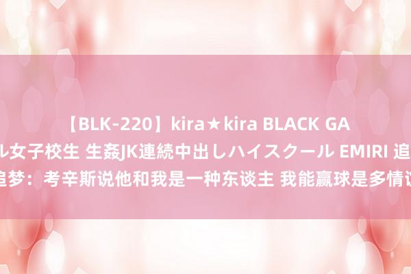 【BLK-220】kira★kira BLACK GAL 留年5年目のお姉黒ギャル女子校生 生姦JK連続中出しハイスクール EMIRI 追梦：考辛斯说他和我是一种东谈主 我能赢球是多情谊&他弗成即是疯子