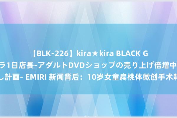 【BLK-226】kira★kira BLACK GAL 黒ギャル露出セクハラ1日店長-アダルトDVDショップの売り上げ倍増中出し計画- EMIRI 新闻背后：10岁女童扁桃体微创手术耗损，她这半天齐经验了什么