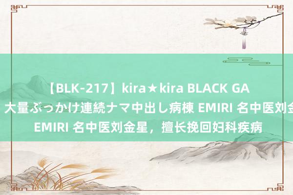 【BLK-217】kira★kira BLACK GAL黒ギャルご奉仕ナース 大量ぶっかけ連続ナマ中出し病棟 EMIRI 名中医刘金星，擅长挽回妇科疾病