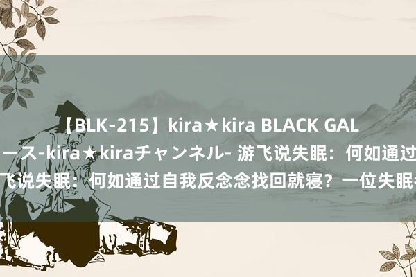 【BLK-215】kira★kira BLACK GAL 黒ギャル・EMIRIプロデュース-kira★kiraチャンネル- 游飞说失眠：何如通过自我反念念找回就寝？一位失眠者的心路历程