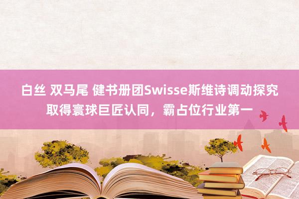 白丝 双马尾 健书册团Swisse斯维诗调动探究取得寰球巨匠认同，霸占位行业第一