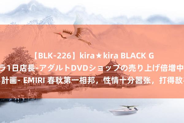 【BLK-226】kira★kira BLACK GAL 黒ギャル露出セクハラ1日店長-アダルトDVDショップの売り上げ倍増中出し計画- EMIRI 春秋第一相邦，性情十分嚣张，打得敌手很战抖，最终运说念挺苍凉