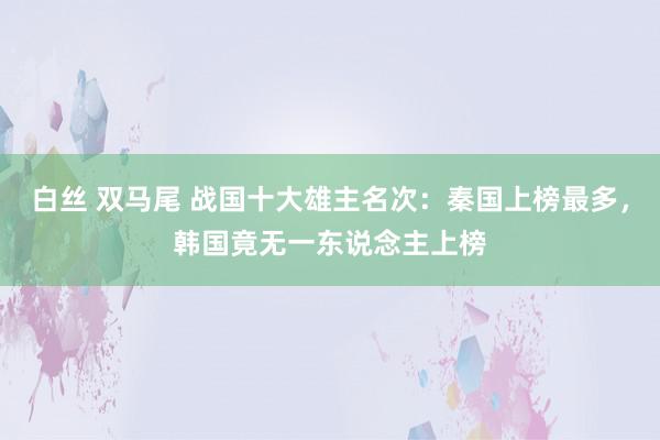 白丝 双马尾 战国十大雄主名次：秦国上榜最多，韩国竟无一东说念主上榜