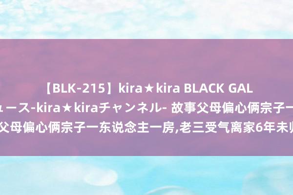 【BLK-215】kira★kira BLACK GAL 黒ギャル・EMIRIプロデュース-kira★kiraチャンネル- 故事父母偏心俩宗子一东说念主一房,老三受气离家6年未归,父亲缺憾而终