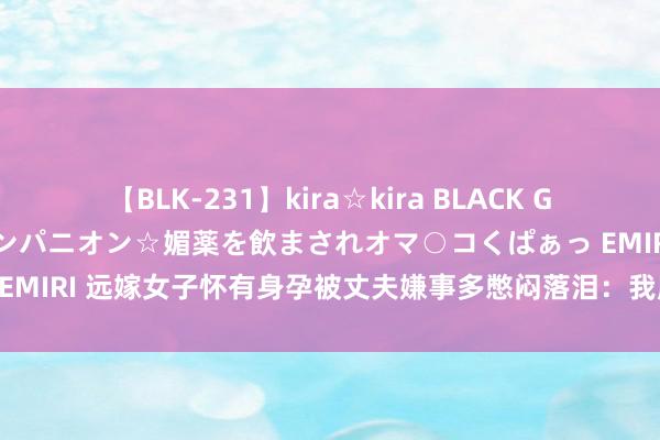 【BLK-231】kira☆kira BLACK GAL 黒ギャル中出し温泉コンパニオン☆媚薬を飲まされオマ○コくぱぁっ EMIRI 远嫁女子怀有身孕被丈夫嫌事多憋闷落泪：我肚子疼有谁堤防我？