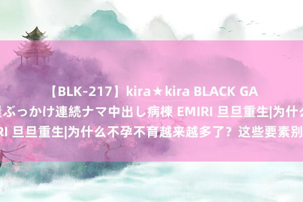 【BLK-217】kira★kira BLACK GAL黒ギャルご奉仕ナース 大量ぶっかけ連続ナマ中出し病棟 EMIRI 旦旦重生|为什么不孕不育越来越多了？这些要素别淡薄！