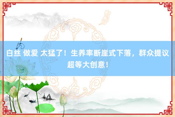 白丝 做爱 太猛了！生养率断崖式下落，群众提议超等大创意！