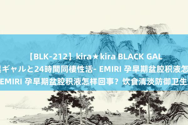 【BLK-212】kira★kira BLACK GAL レンタル痴女GAL-日焼け黒ギャルと24時間同棲性活- EMIRI 孕早期盆腔积液怎样回事？饮食清淡防御卫生！