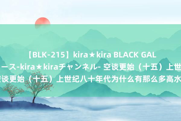 【BLK-215】kira★kira BLACK GAL 黒ギャル・EMIRIプロデュース-kira★kiraチャンネル- 空谈更始（十五）上世纪八十年代为什么有那么多高水平经济学家？