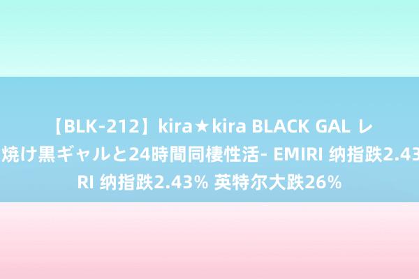 【BLK-212】kira★kira BLACK GAL レンタル痴女GAL-日焼け黒ギャルと24時間同棲性活- EMIRI 纳指跌2.43% 英特尔大跌26%