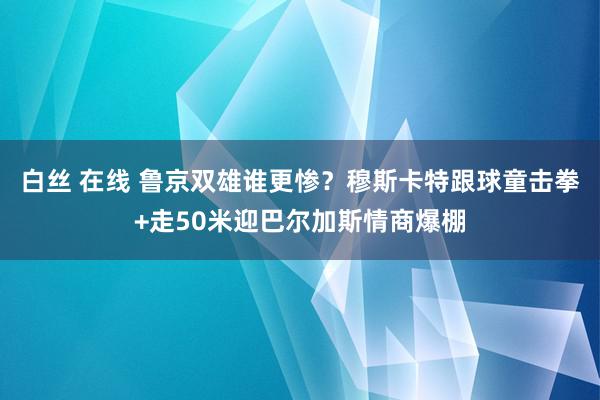 白丝 在线 鲁京双雄谁更惨？穆斯卡特跟球童击拳+走50米迎巴尔加斯情商爆棚