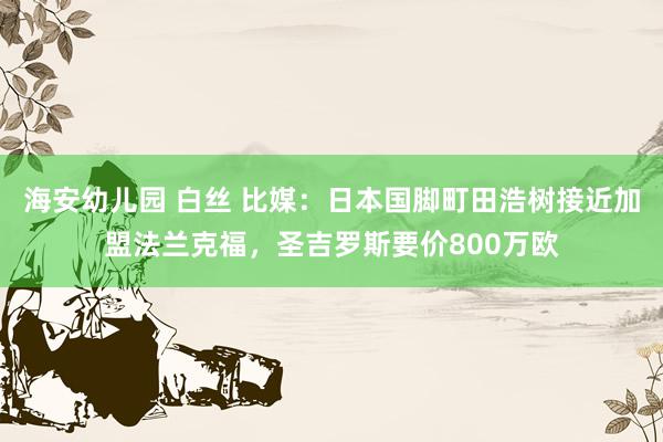 海安幼儿园 白丝 比媒：日本国脚町田浩树接近加盟法兰克福，圣吉罗斯要价800万欧