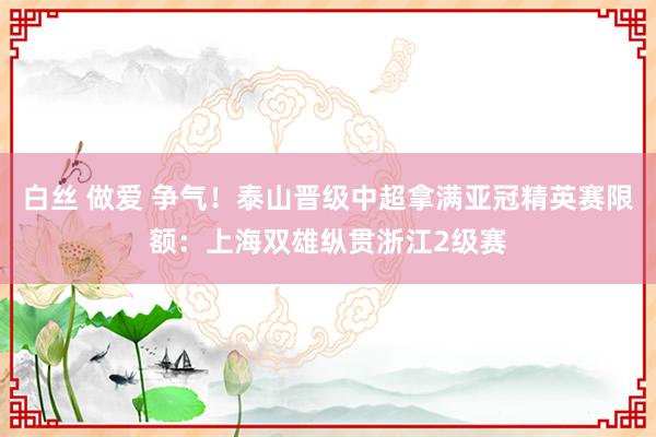 白丝 做爱 争气！泰山晋级中超拿满亚冠精英赛限额：上海双雄纵贯浙江2级赛