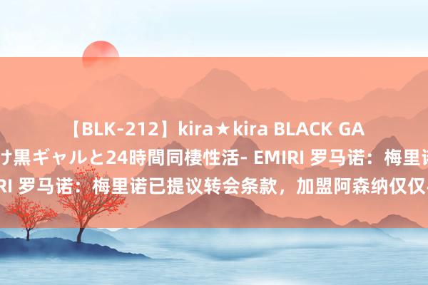 【BLK-212】kira★kira BLACK GAL レンタル痴女GAL-日焼け黒ギャルと24時間同棲性活- EMIRI 罗马诺：梅里诺已提议转会条款，加盟阿森纳仅仅手艺问题