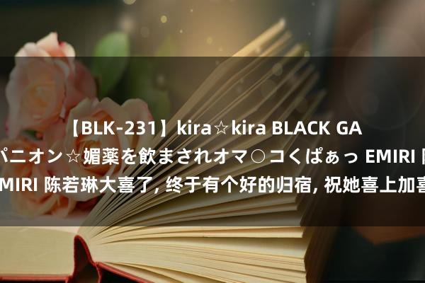 【BLK-231】kira☆kira BLACK GAL 黒ギャル中出し温泉コンパニオン☆媚薬を飲まされオマ○コくぱぁっ EMIRI 陈若琳大喜了, 终于有个好的归宿, 祝她喜上加喜, 收货非她莫属