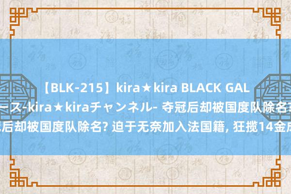 【BLK-215】kira★kira BLACK GAL 黒ギャル・EMIRIプロデュース-kira★kiraチャンネル- 夺冠后却被国度队除名? 迫于无奈加入法国籍, 狂揽14金成中国强敌