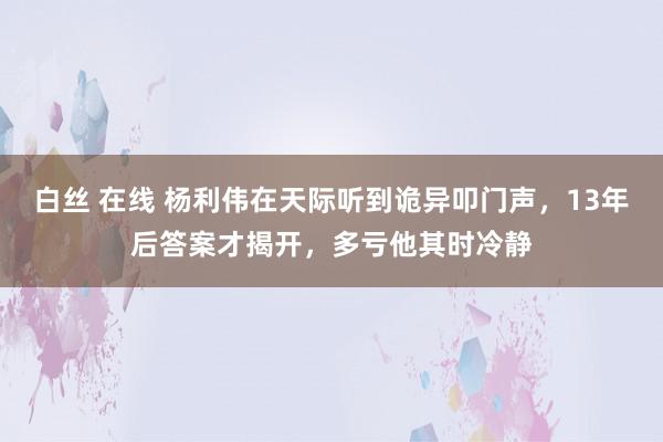 白丝 在线 杨利伟在天际听到诡异叩门声，13年后答案才揭开，多亏他其时冷静