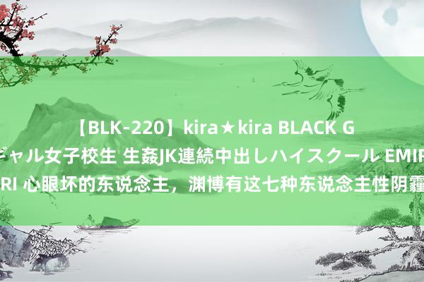 【BLK-220】kira★kira BLACK GAL 留年5年目のお姉黒ギャル女子校生 生姦JK連続中出しハイスクール EMIRI 心眼坏的东说念主，渊博有这七种东说念主性阴霾面，遭遇一定要毅然隔离