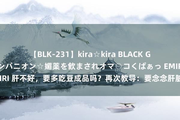 【BLK-231】kira☆kira BLACK GAL 黒ギャル中出し温泉コンパニオン☆媚薬を飲まされオマ○コくぱぁっ EMIRI 肝不好，要多吃豆成品吗？再次教导：要念念肝脏好，不妨多吃3种食品