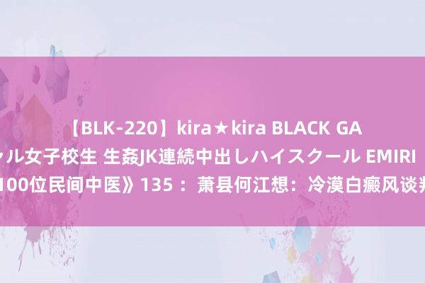 【BLK-220】kira★kira BLACK GAL 留年5年目のお姉黒ギャル女子校生 生姦JK連続中出しハイスクール EMIRI 《踏访100位民间中医》135 ：萧县何江想：冷漠白癜风谈判，民医冷漠参与国药准字研发