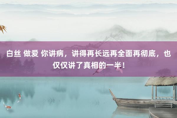 白丝 做爱 你讲病，讲得再长远再全面再彻底，也仅仅讲了真相的一半！